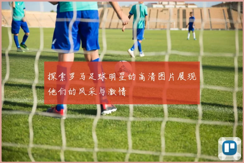 探索罗马足球明星的高清图片展现他们的风采与激情