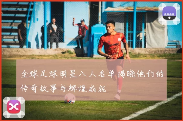 全球足球明星八人名单揭晓他们的传奇故事与辉煌成就