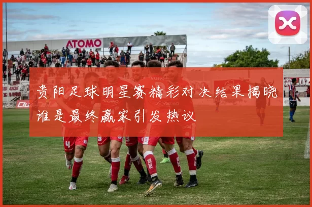 贵阳足球明星赛精彩对决结果揭晓谁是最终赢家引发热议