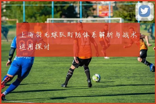 上海羽毛球队盯防体系解析与战术运用探讨