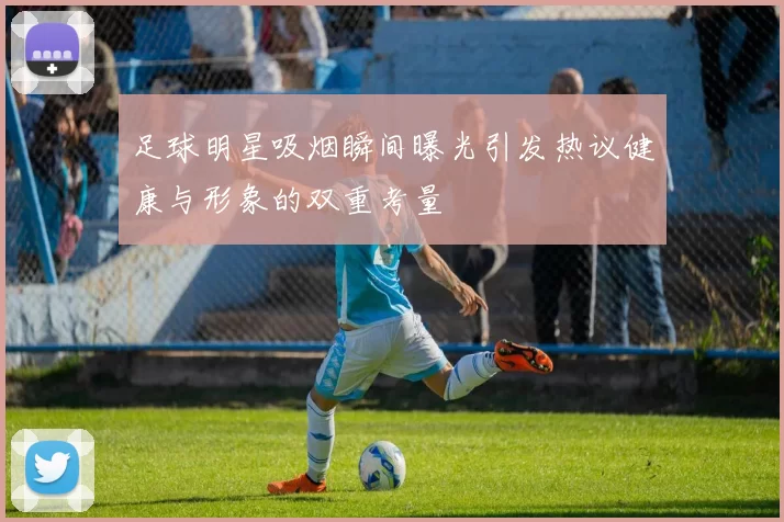 足球明星吸烟瞬间曝光引发热议健康与形象的双重考量