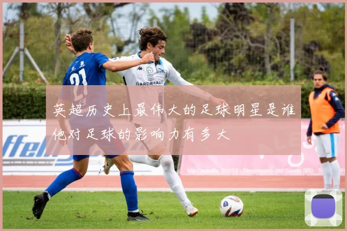 英超历史上最伟大的足球明星是谁他对足球的影响力有多大