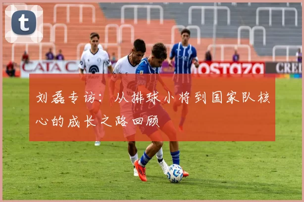 刘磊专访：从排球小将到国家队核心的成长之路回顾
