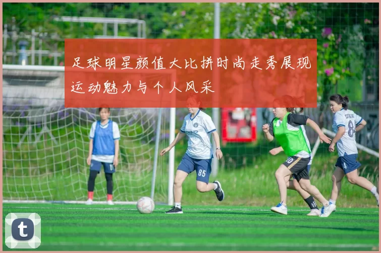 足球明星颜值大比拼时尚走秀展现运动魅力与个人风采