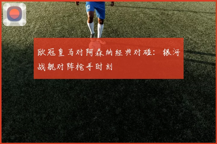 欧冠皇马对阿森纳经典对碰：银河战舰对阵枪手时刻