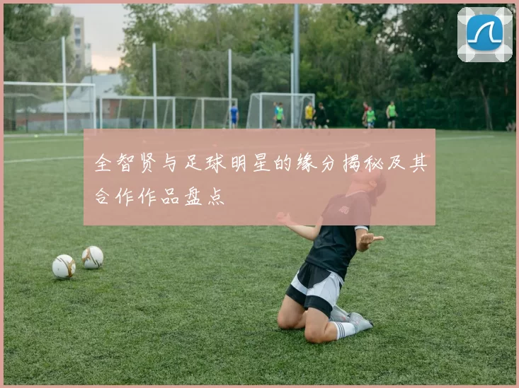 全智贤与足球明星的缘分揭秘及其合作作品盘点