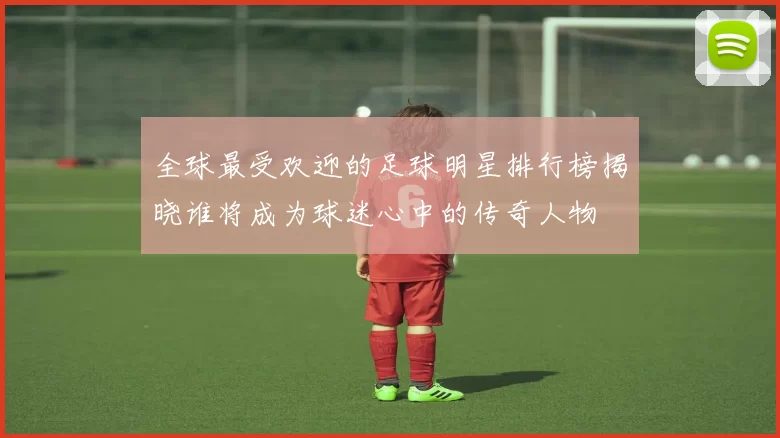 全球最受欢迎的足球明星排行榜揭晓谁将成为球迷心中的传奇人物