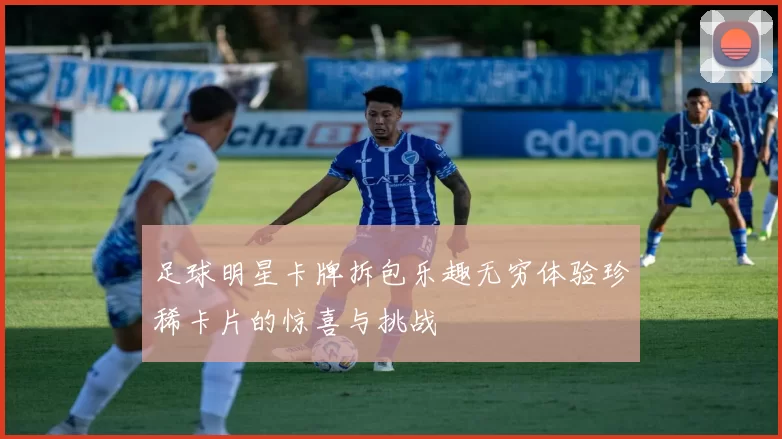 足球明星卡牌拆包乐趣无穷体验珍稀卡片的惊喜与挑战