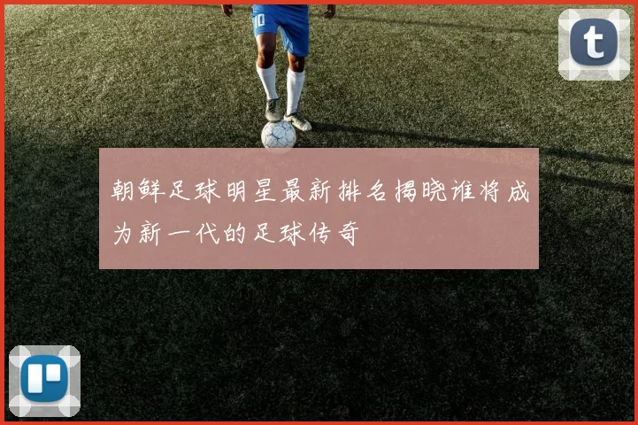 朝鲜足球明星最新排名揭晓谁将成为新一代的足球传奇