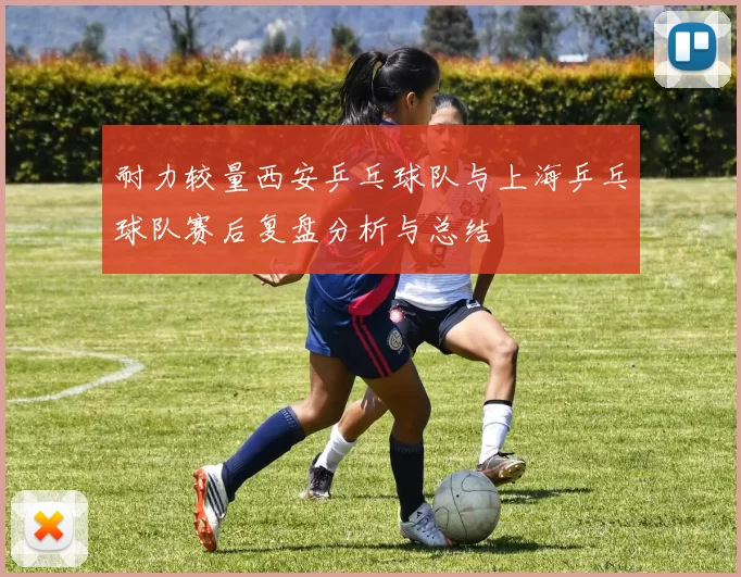 耐力较量西安乒乓球队与上海乒乓球队赛后复盘分析与总结