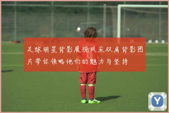 足球明星背影展现风采双肩背影图片带你领略他们的魅力与坚持