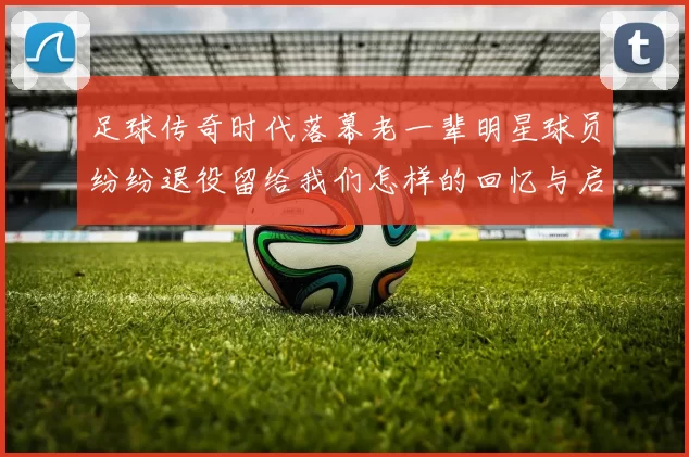 足球传奇时代落幕老一辈明星球员纷纷退役留给我们怎样的回忆与启示