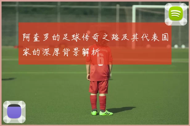 阿奎罗的足球传奇之路及其代表国家的深厚背景解析