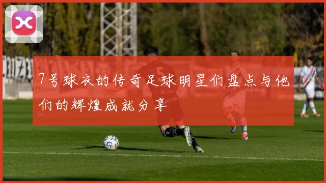 7号球衣的传奇足球明星们盘点与他们的辉煌成就分享