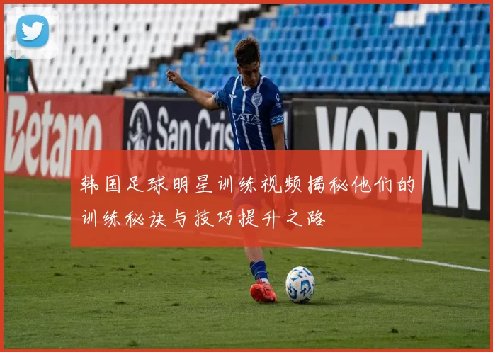 韩国足球明星训练视频揭秘他们的训练秘诀与技巧提升之路