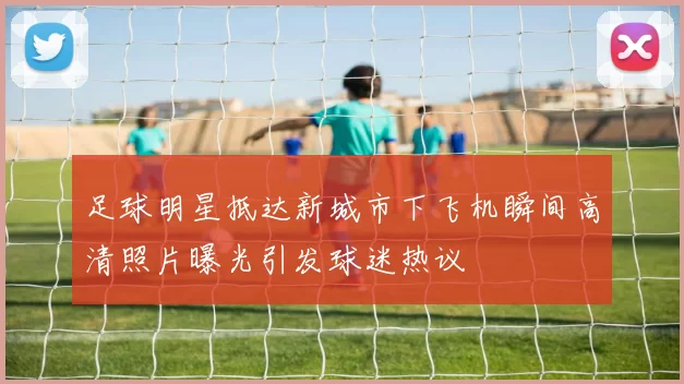 足球明星抵达新城市下飞机瞬间高清照片曝光引发球迷热议
