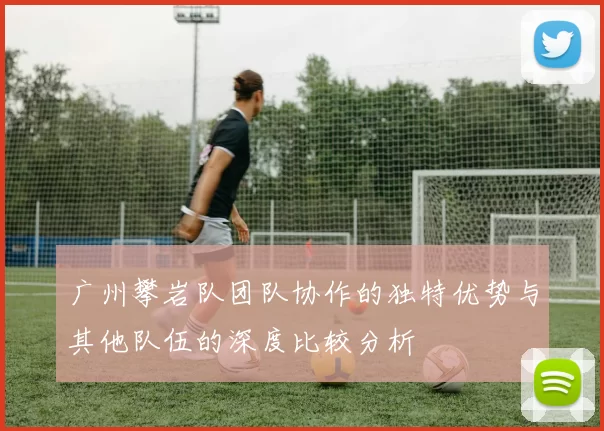 广州攀岩队团队协作的独特优势与其他队伍的深度比较分析