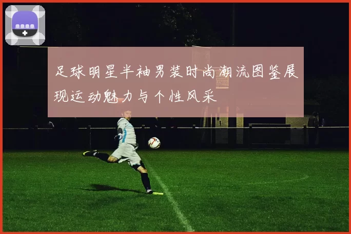 足球明星半袖男装时尚潮流图鉴展现运动魅力与个性风采