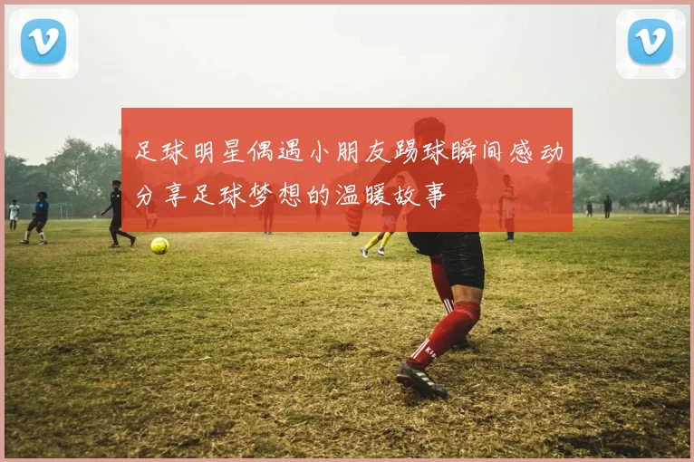 足球明星偶遇小朋友踢球瞬间感动分享足球梦想的温暖故事