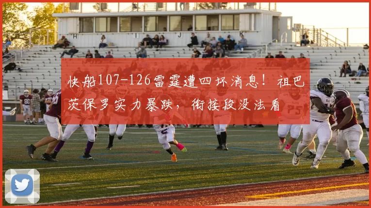 快船107-126雷霆遭四坏消息！祖巴茨保罗实力暴跌，衔接段没法看