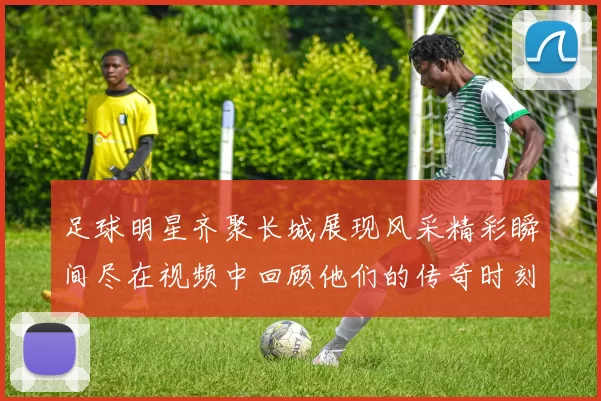 足球明星齐聚长城展现风采精彩瞬间尽在视频中回顾他们的传奇时刻