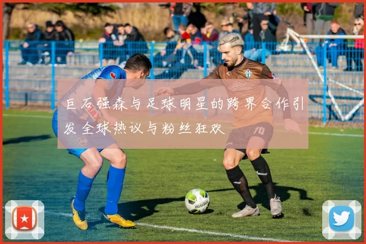 巨石强森与足球明星的跨界合作引发全球热议与粉丝狂欢
