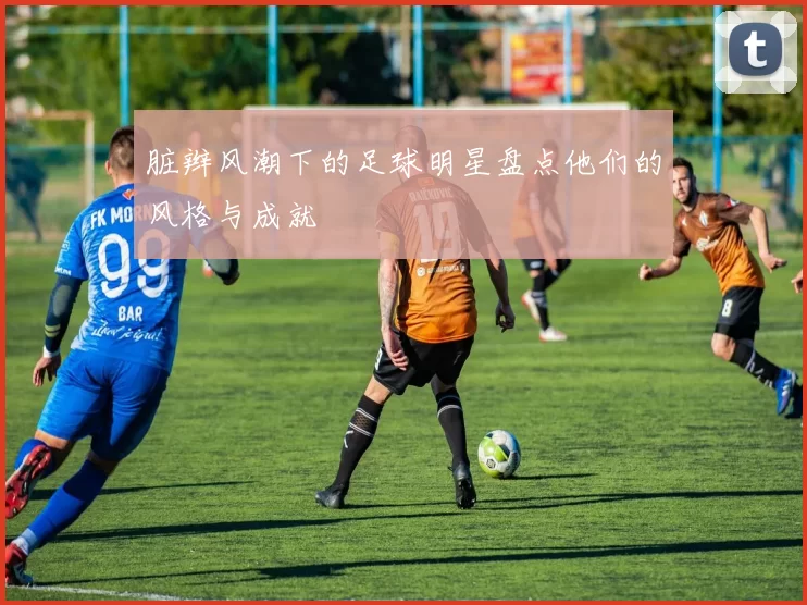 脏辫风潮下的足球明星盘点他们的风格与成就