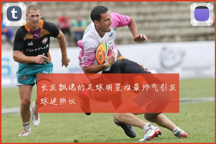 长发飘逸的足球明星谁最帅气引发球迷热议