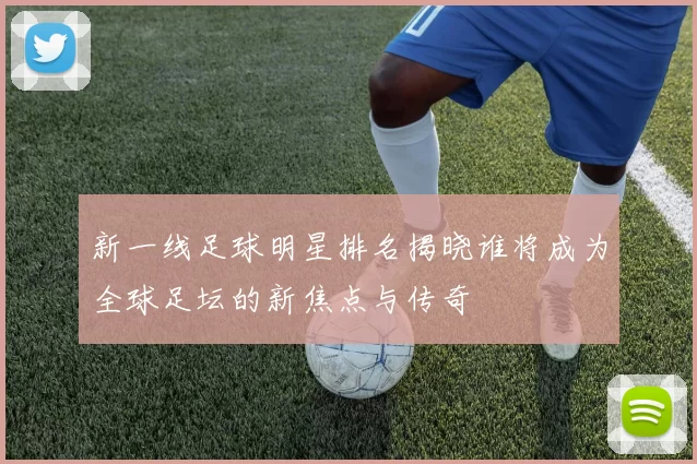 新一线足球明星排名揭晓谁将成为全球足坛的新焦点与传奇