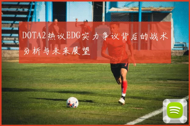 DOTA2热议EDG实力争议背后的战术分析与未来展望