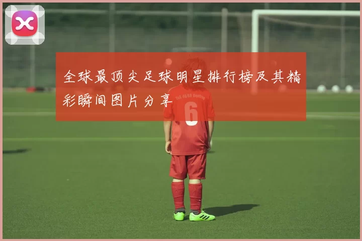 全球最顶尖足球明星排行榜及其精彩瞬间图片分享