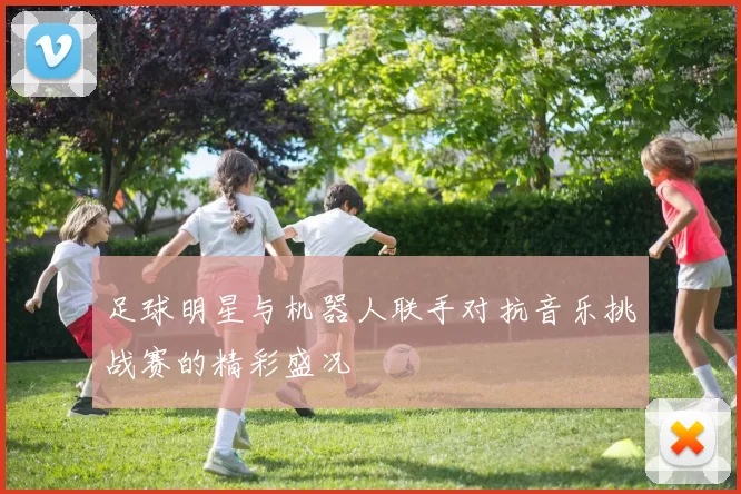 足球明星与机器人联手对抗音乐挑战赛的精彩盛况
