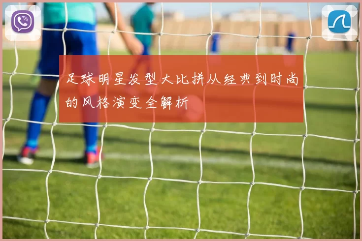 足球明星发型大比拼从经典到时尚的风格演变全解析