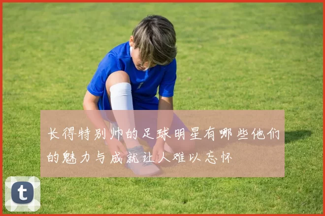 长得特别帅的足球明星有哪些他们的魅力与成就让人难以忘怀