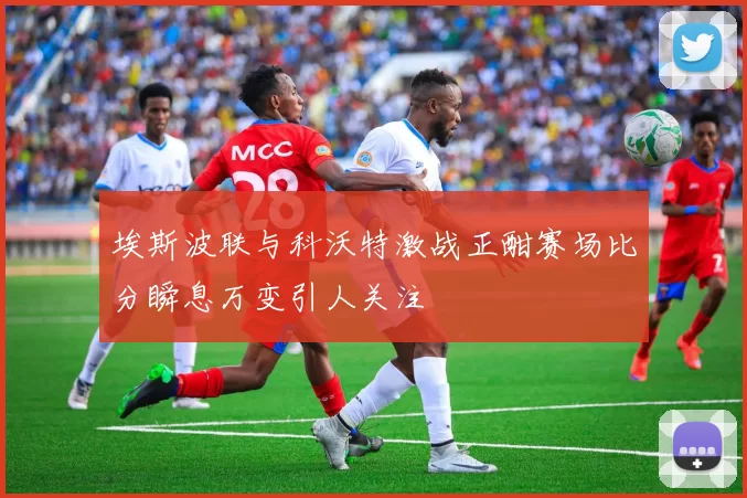 埃斯波联与科沃特激战正酣赛场比分瞬息万变引人关注