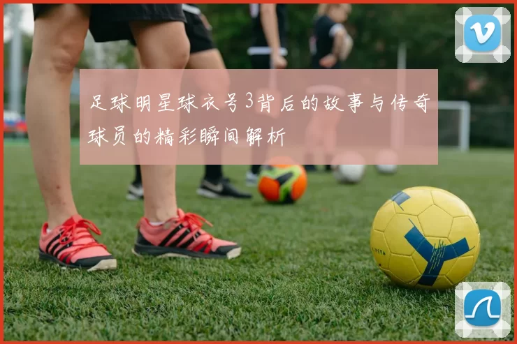 足球明星球衣号3背后的故事与传奇球员的精彩瞬间解析