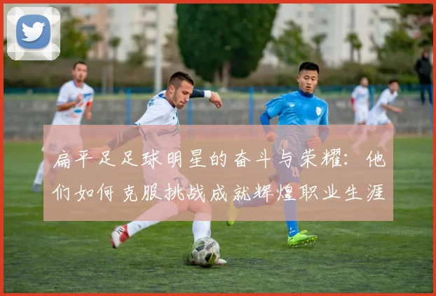 扁平足足球明星的奋斗与荣耀：他们如何克服挑战成就辉煌职业生涯