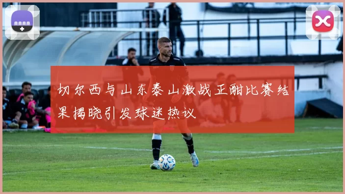切尔西与山东泰山激战正酣比赛结果揭晓引发球迷热议