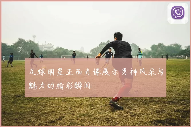 足球明星正面肖像展示男神风采与魅力的精彩瞬间