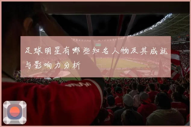 足球明星有哪些知名人物及其成就与影响力分析