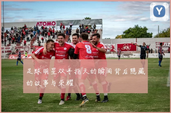 足球明星双手指天的瞬间背后隐藏的故事与荣耀