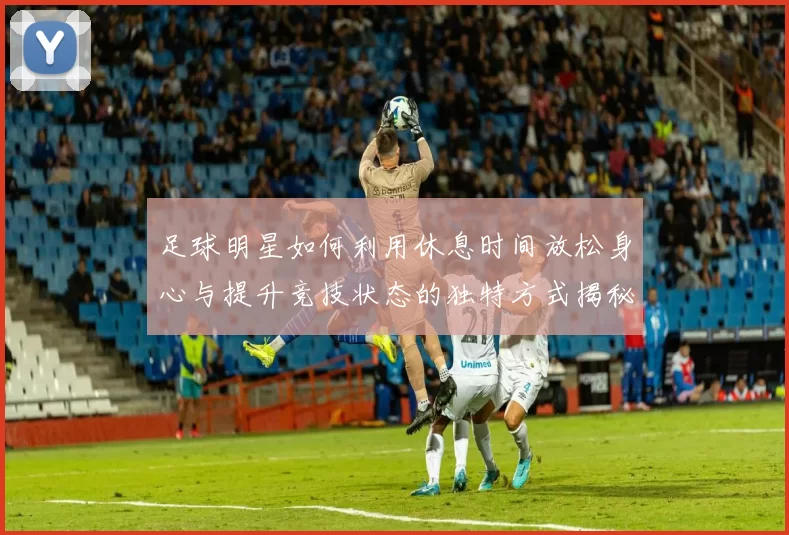 足球明星如何利用休息时间放松身心与提升竞技状态的独特方式揭秘