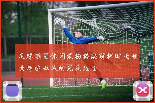 足球明星休闲装扮搭配解析时尚潮流与运动风的完美结合