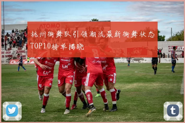 杭州街舞队引领潮流最新街舞状态TOP10榜单揭晓