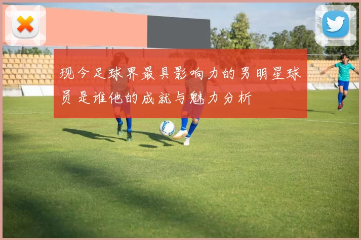 现今足球界最具影响力的男明星球员是谁他的成就与魅力分析