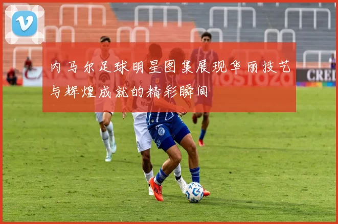 内马尔足球明星图集展现华丽技艺与辉煌成就的精彩瞬间