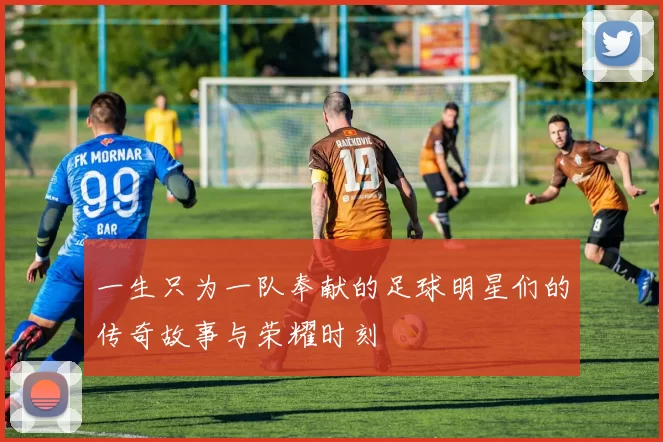 一生只为一队奉献的足球明星们的传奇故事与荣耀时刻