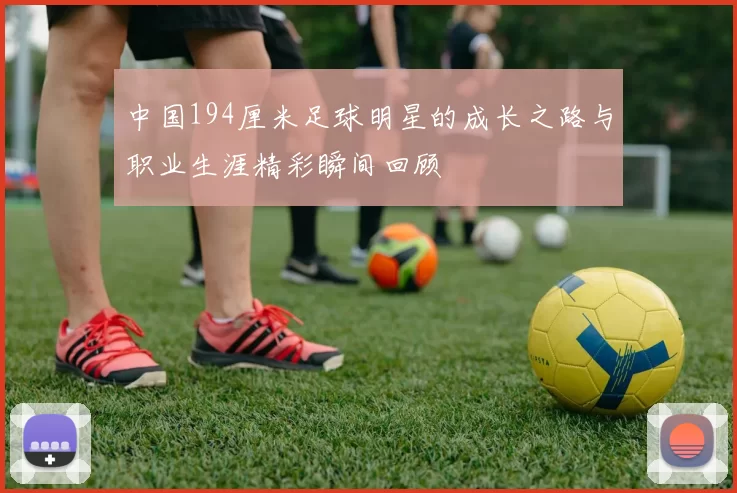 中国194厘米足球明星的成长之路与职业生涯精彩瞬间回顾