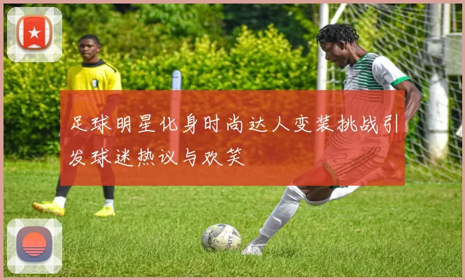 足球明星化身时尚达人变装挑战引发球迷热议与欢笑