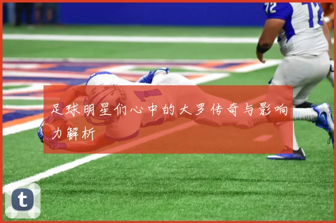 足球明星们心中的大罗传奇与影响力解析